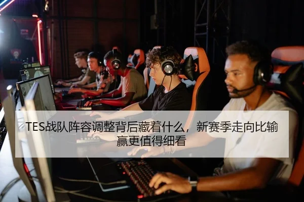 TES战队阵容调整背后藏着什么，新赛季走向比输赢更值得细看