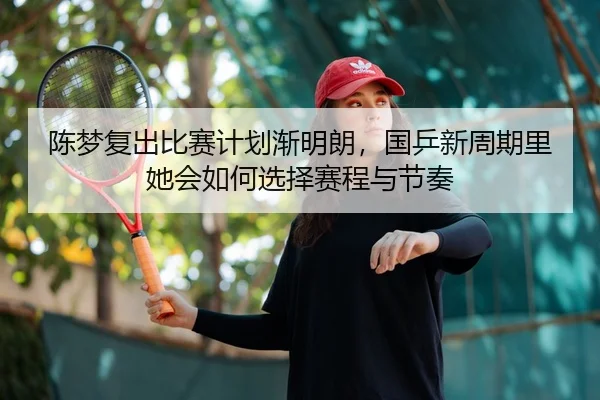 陈梦复出比赛计划渐明朗，国乒新周期里她会如何选择赛程与节奏