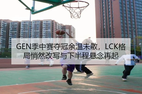 GEN季中赛夺冠余温未散，LCK格局悄然改写与下半程悬念再起